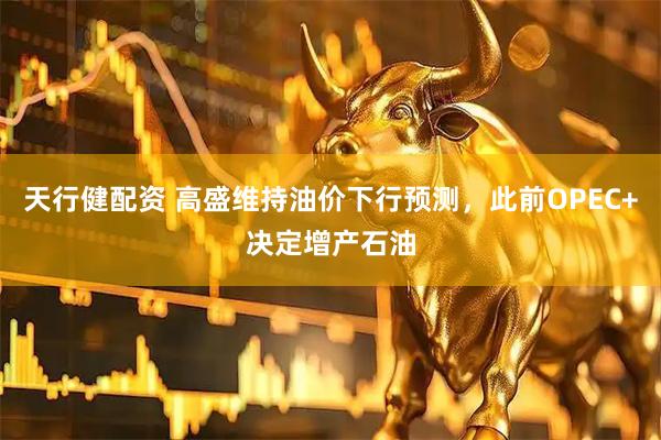 天行健配资 高盛维持油价下行预测，此前OPEC+决定增产石油