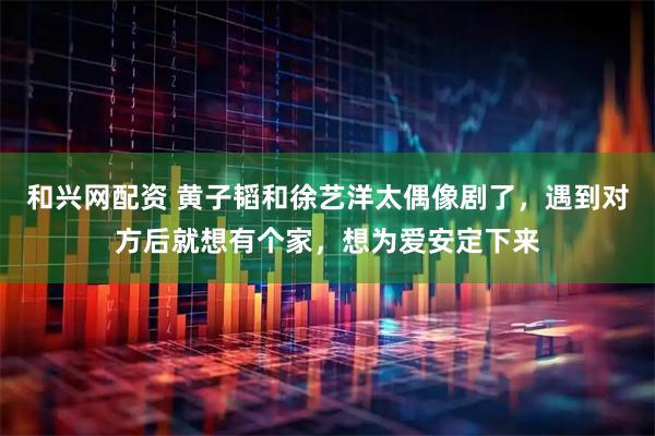 和兴网配资 黄子韬和徐艺洋太偶像剧了，遇到对方后就想有个家，想为爱安定下来