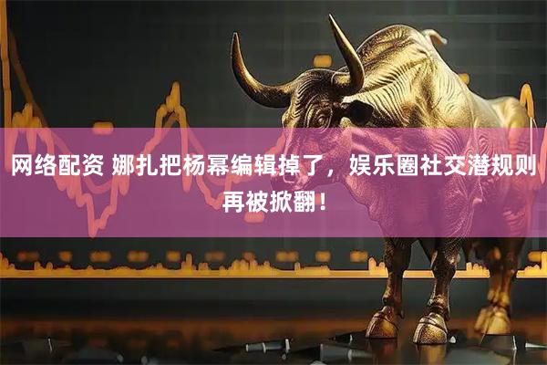 网络配资 娜扎把杨幂编辑掉了，娱乐圈社交潜规则再被掀翻！