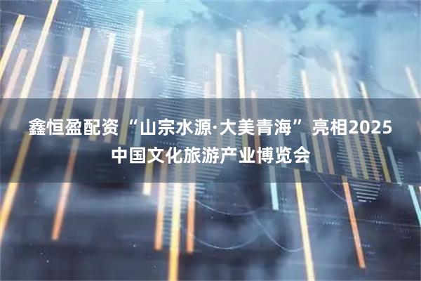 鑫恒盈配资 “山宗水源·大美青海” 亮相2025中国文化旅游产业博览会