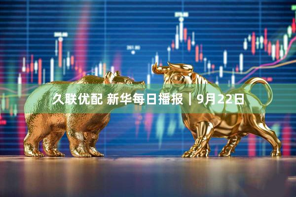 久联优配 新华每日播报｜9月22日