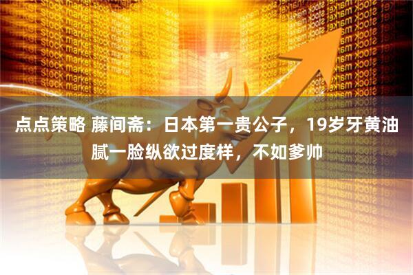 点点策略 藤间斋：日本第一贵公子，19岁牙黄油腻一脸纵欲过度样，不如爹帅