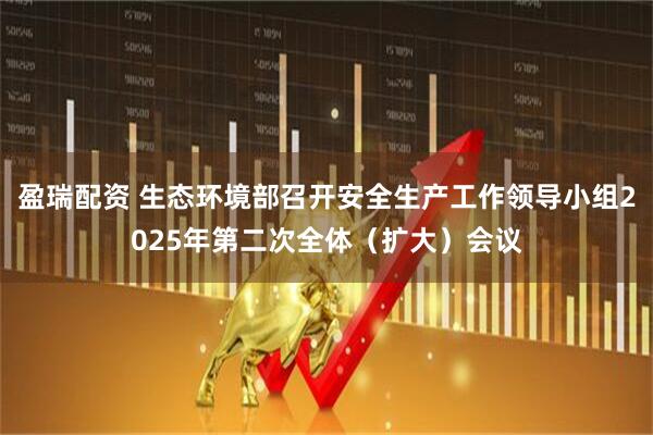 盈瑞配资 生态环境部召开安全生产工作领导小组2025年第二次全体（扩大）会议