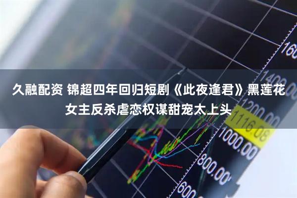 久融配资 锦超四年回归短剧《此夜逢君》黑莲花女主反杀虐恋权谋甜宠太上头