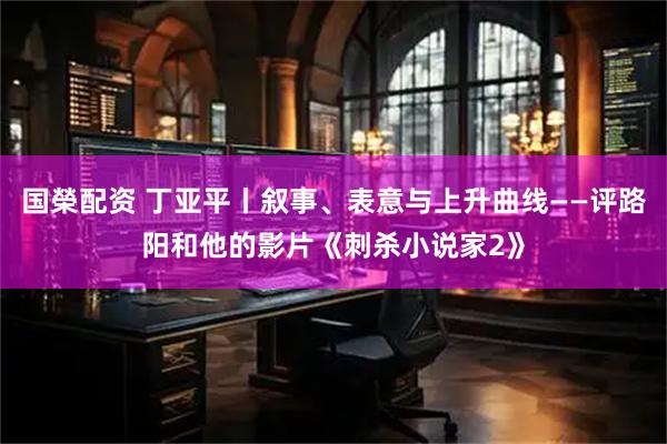 国榮配资 丁亚平丨叙事、表意与上升曲线——评路阳和他的影片《刺杀小说家2》