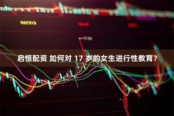 启恒配资 如何对 17 岁的女生进行性教育？
