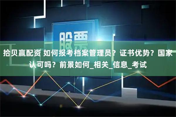 拾贝赢配资 如何报考档案管理员？证书优势？国家认可吗？前景如何_相关_信息_考试