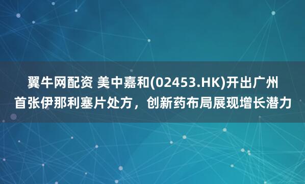 翼牛网配资 美中嘉和(02453.HK)开出广州首张伊那利塞片处方，创新药布局展现增长潜力