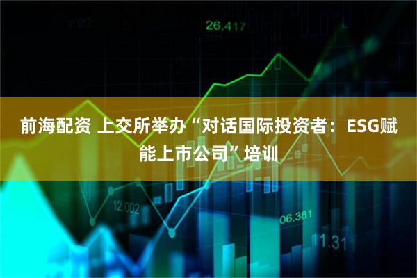前海配资 上交所举办“对话国际投资者：ESG赋能上市公司”培训