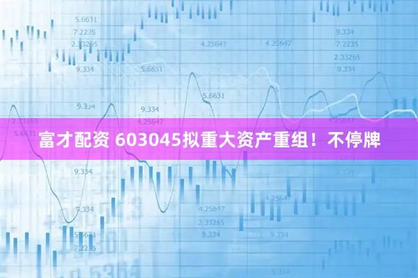 富才配资 603045拟重大资产重组！不停牌