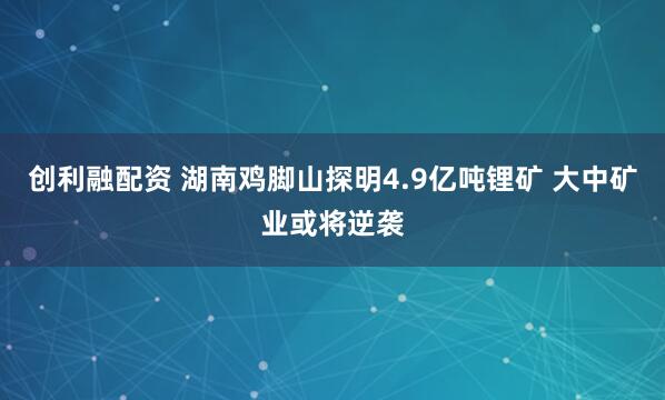 创利融配资 湖南鸡脚山探明4.9亿吨锂矿 大中矿业或将逆袭