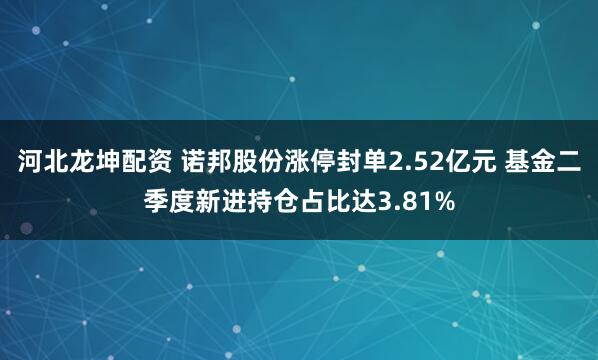 河北龙坤配资 诺邦股份涨停封单2.52亿元 基金二季度新进持仓占比达3.81%
