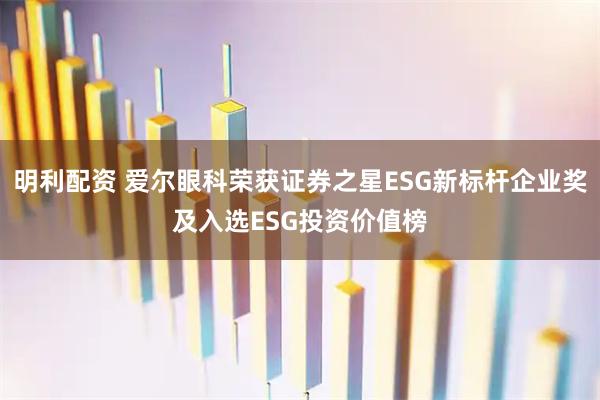 明利配资 爱尔眼科荣获证券之星ESG新标杆企业奖及入选ESG投资价值榜