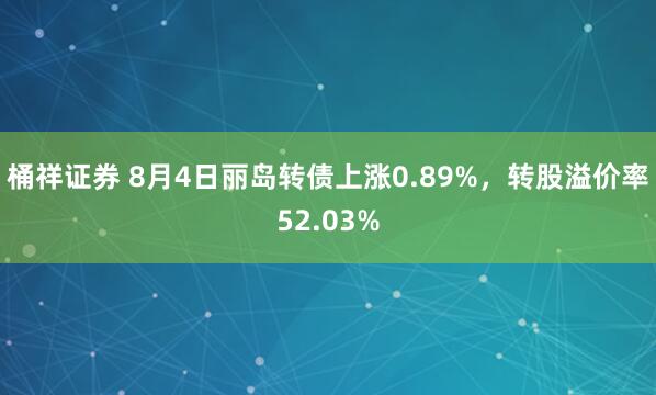 桶祥证券 8月4日丽岛转债上涨0.89%，转股溢价率52.03%