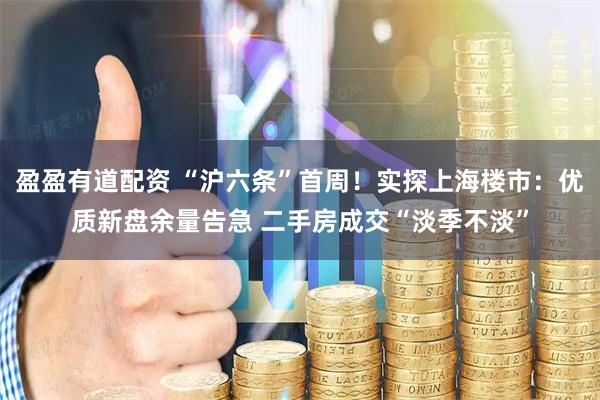 盈盈有道配资 “沪六条”首周！实探上海楼市：优质新盘余量告急 二手房成交“淡季不淡”