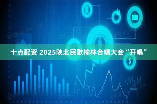 十点配资 2025陕北民歌榆林合唱大会“开唱”