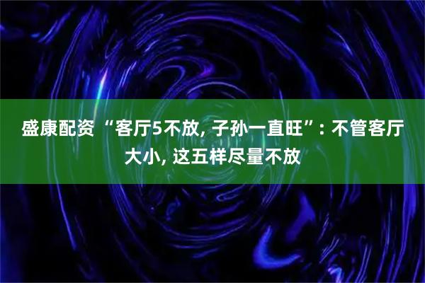 盛康配资 “客厅5不放, 子孙一直旺”: 不管客厅大小, 这五样尽量不放