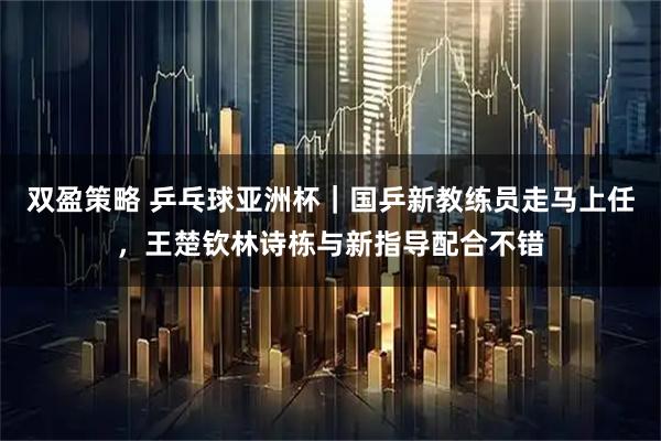 双盈策略 乒乓球亚洲杯｜国乒新教练员走马上任，王楚钦林诗栋与新指导配合不错